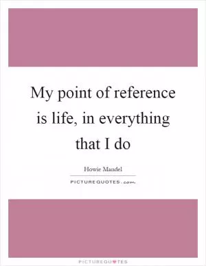 My point of reference is life, in everything that I do Picture Quote #1