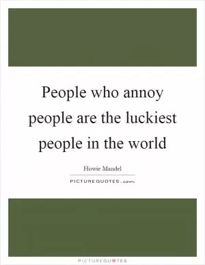 People who annoy people are the luckiest people in the world Picture Quote #1