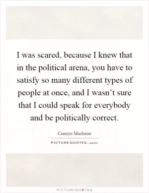 I was scared, because I knew that in the political arena, you have to satisfy so many different types of people at once, and I wasn’t sure that I could speak for everybody and be politically correct Picture Quote #1