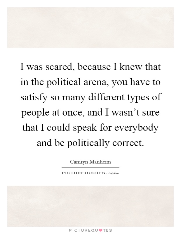 I was scared, because I knew that in the political arena, you have to satisfy so many different types of people at once, and I wasn't sure that I could speak for everybody and be politically correct Picture Quote #1