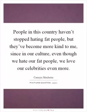 People in this country haven’t stopped hating fat people, but they’ve become more kind to me, since in our culture, even though we hate our fat people, we love our celebrities even more Picture Quote #1