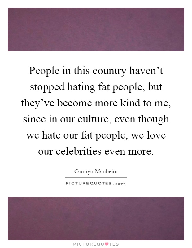 People in this country haven't stopped hating fat people, but they've become more kind to me, since in our culture, even though we hate our fat people, we love our celebrities even more Picture Quote #1