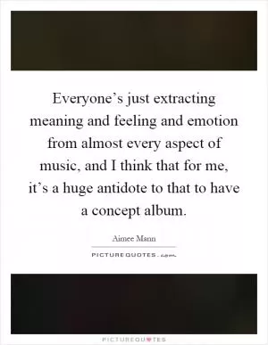 Everyone’s just extracting meaning and feeling and emotion from almost every aspect of music, and I think that for me, it’s a huge antidote to that to have a concept album Picture Quote #1
