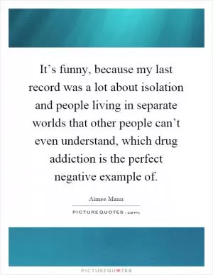 It’s funny, because my last record was a lot about isolation and people living in separate worlds that other people can’t even understand, which drug addiction is the perfect negative example of Picture Quote #1