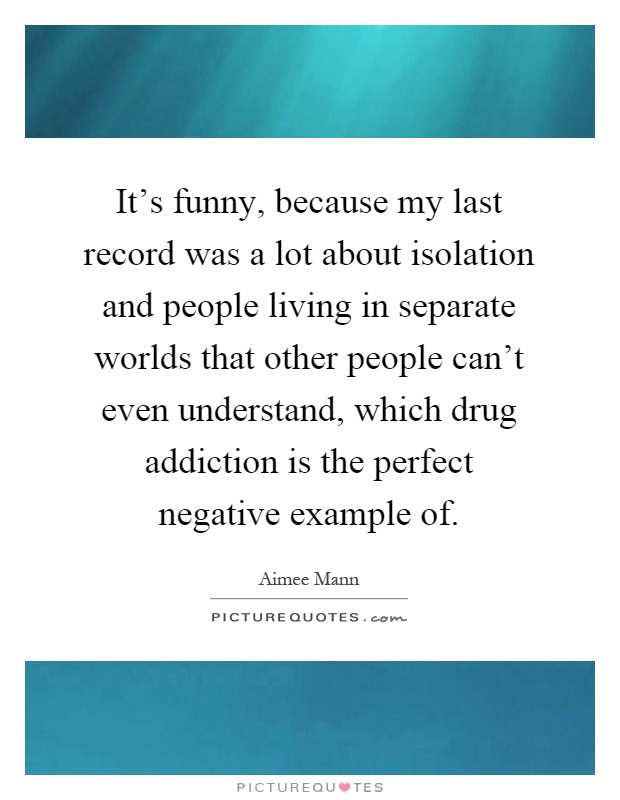 It's funny, because my last record was a lot about isolation and people living in separate worlds that other people can't even understand, which drug addiction is the perfect negative example of Picture Quote #1