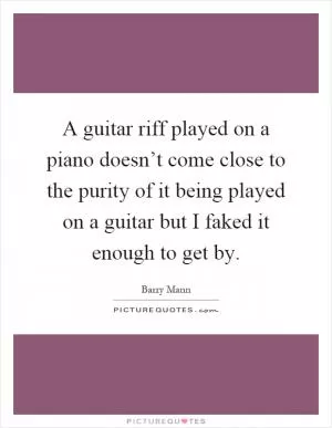 A guitar riff played on a piano doesn’t come close to the purity of it being played on a guitar but I faked it enough to get by Picture Quote #1