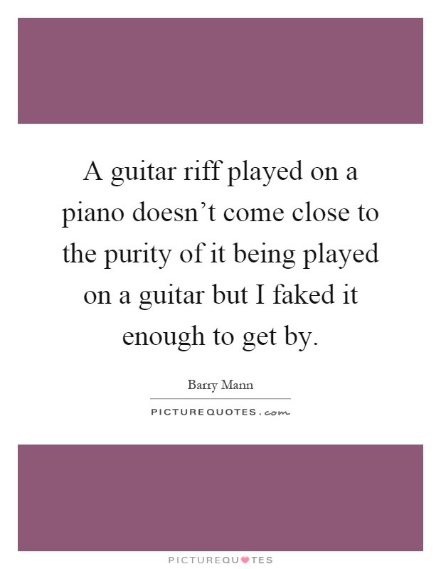 A guitar riff played on a piano doesn't come close to the purity of it being played on a guitar but I faked it enough to get by Picture Quote #1