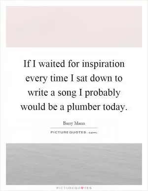 If I waited for inspiration every time I sat down to write a song I probably would be a plumber today Picture Quote #1