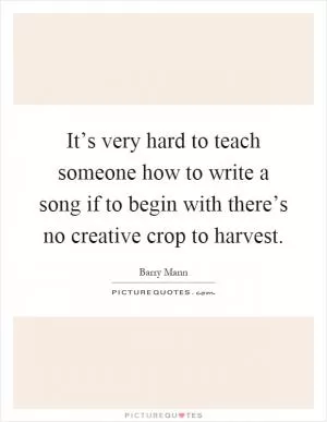 It’s very hard to teach someone how to write a song if to begin with there’s no creative crop to harvest Picture Quote #1