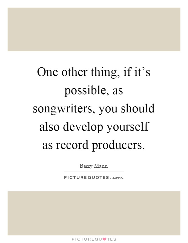 One other thing, if it's possible, as songwriters, you should also develop yourself as record producers Picture Quote #1