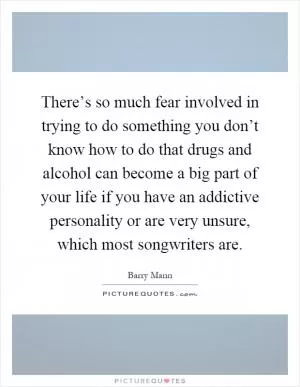 There’s so much fear involved in trying to do something you don’t know how to do that drugs and alcohol can become a big part of your life if you have an addictive personality or are very unsure, which most songwriters are Picture Quote #1