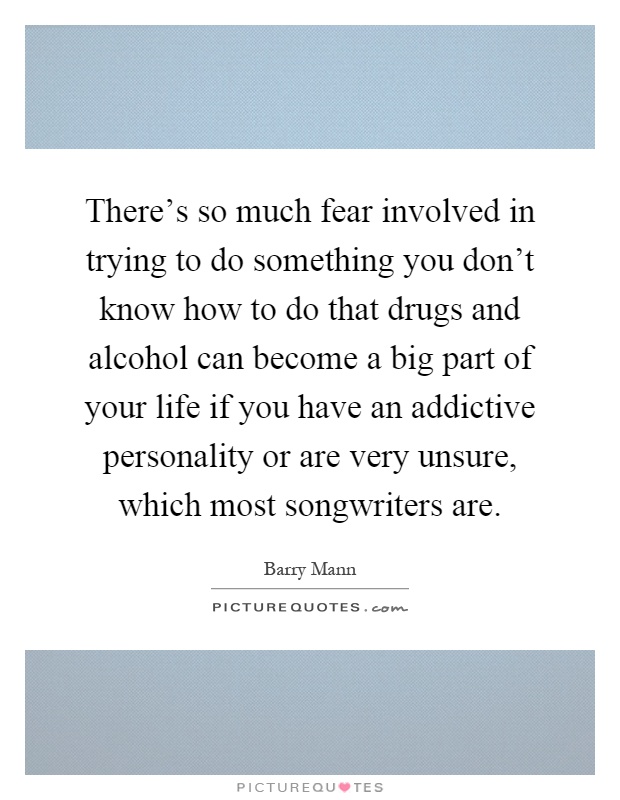 There's so much fear involved in trying to do something you don't know how to do that drugs and alcohol can become a big part of your life if you have an addictive personality or are very unsure, which most songwriters are Picture Quote #1