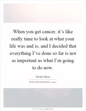 When you get cancer, it’s like really time to look at what your life was and is, and I decided that everything I’ve done so far is not as important as what I’m going to do now Picture Quote #1