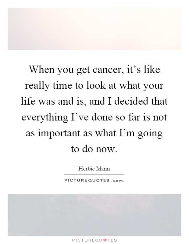 When you get cancer, it's like really time to look at what your life was and is, and I decided that everything I've done so far is not as important as what I'm going to do now Picture Quote #1