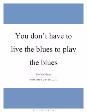You don’t have to live the blues to play the blues Picture Quote #1