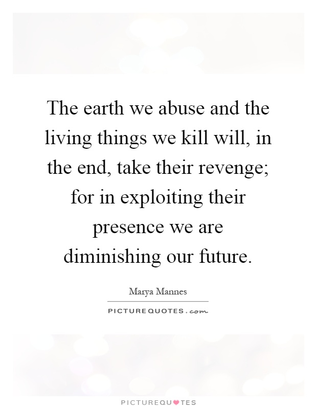 The earth we abuse and the living things we kill will, in the end, take their revenge; for in exploiting their presence we are diminishing our future Picture Quote #1