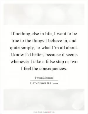 If nothing else in life, I want to be true to the things I believe in, and quite simply, to what I’m all about. I know I’d better, because it seems whenever I take a false step or two I feel the consequences Picture Quote #1