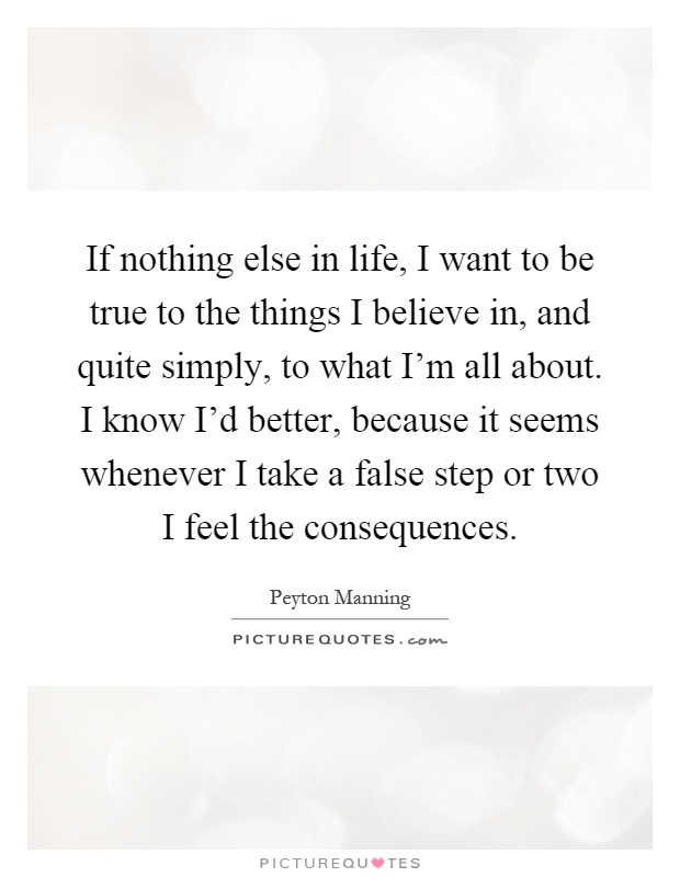 If nothing else in life, I want to be true to the things I believe in, and quite simply, to what I'm all about. I know I'd better, because it seems whenever I take a false step or two I feel the consequences Picture Quote #1