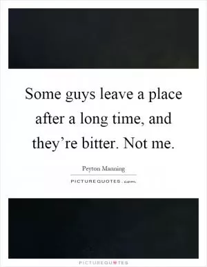 Some guys leave a place after a long time, and they’re bitter. Not me Picture Quote #1