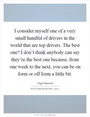 I consider myself one of a very small handful of drivers in the world that are top drivers. The best one? I don’t think anybody can say they’re the best one because, from one week to the next, you can be on form or off form a little bit Picture Quote #1