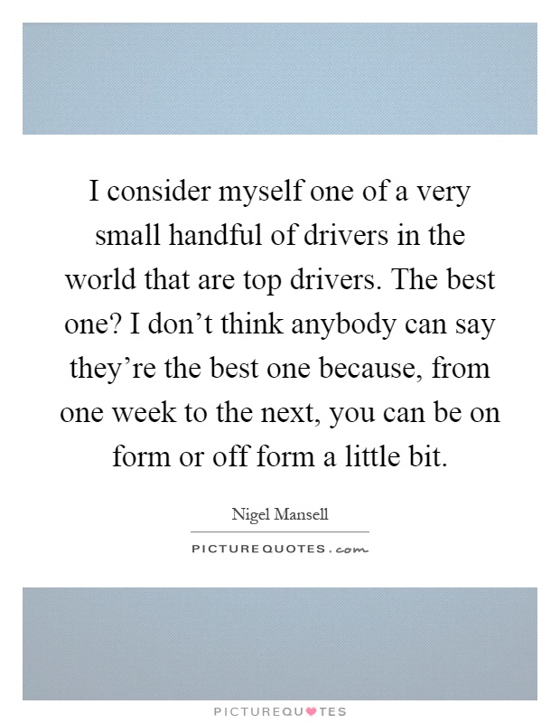 I consider myself one of a very small handful of drivers in the world that are top drivers. The best one? I don't think anybody can say they're the best one because, from one week to the next, you can be on form or off form a little bit Picture Quote #1