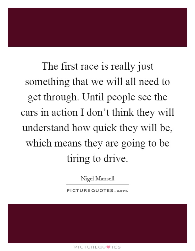 The first race is really just something that we will all need to get through. Until people see the cars in action I don't think they will understand how quick they will be, which means they are going to be tiring to drive Picture Quote #1