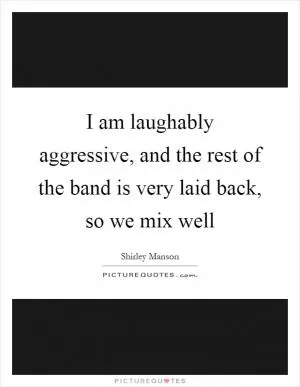 I am laughably aggressive, and the rest of the band is very laid back, so we mix well Picture Quote #1