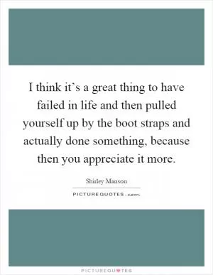 I think it’s a great thing to have failed in life and then pulled yourself up by the boot straps and actually done something, because then you appreciate it more Picture Quote #1