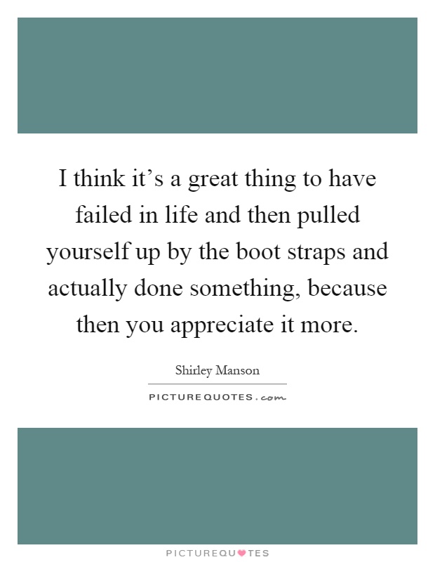 I think it's a great thing to have failed in life and then pulled yourself up by the boot straps and actually done something, because then you appreciate it more Picture Quote #1