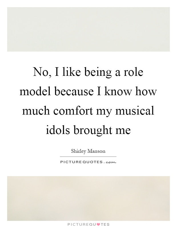 No, I like being a role model because I know how much comfort my musical idols brought me Picture Quote #1