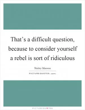 That’s a difficult question, because to consider yourself a rebel is sort of ridiculous Picture Quote #1