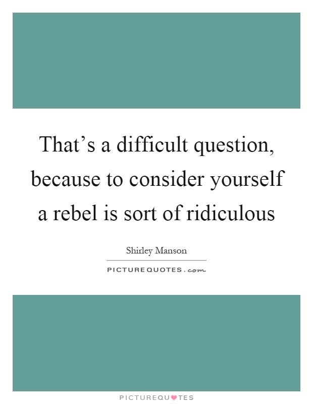 That's a difficult question, because to consider yourself a rebel is sort of ridiculous Picture Quote #1