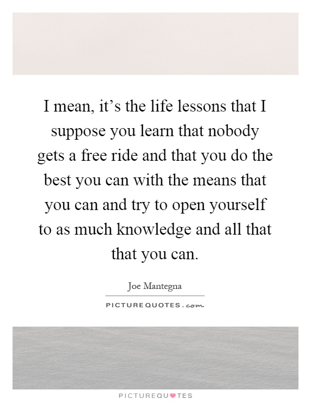 I mean, it's the life lessons that I suppose you learn that nobody gets a free ride and that you do the best you can with the means that you can and try to open yourself to as much knowledge and all that that you can Picture Quote #1