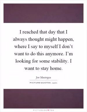 I reached that day that I always thought might happen, where I say to myself I don’t want to do this anymore. I’m looking for some stability. I want to stay home Picture Quote #1