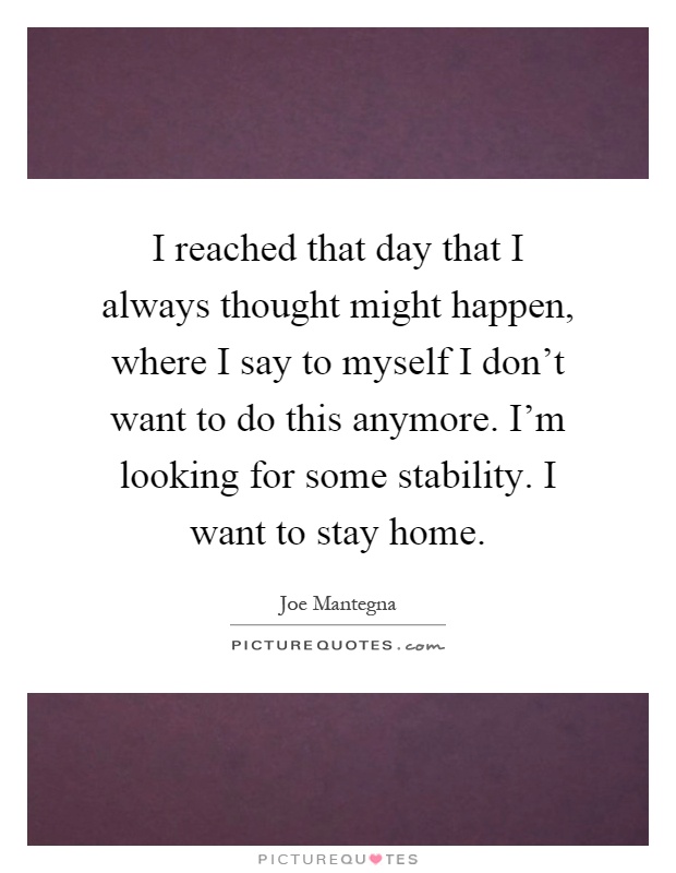 I reached that day that I always thought might happen, where I say to myself I don't want to do this anymore. I'm looking for some stability. I want to stay home Picture Quote #1