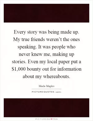 Every story was being made up. My true friends weren’t the ones speaking. It was people who never knew me, making up stories. Even my local paper put a $1,000 bounty out for information about my whereabouts Picture Quote #1