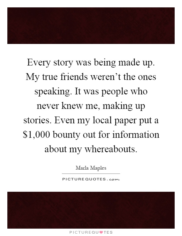 Every story was being made up. My true friends weren't the ones speaking. It was people who never knew me, making up stories. Even my local paper put a $1,000 bounty out for information about my whereabouts Picture Quote #1