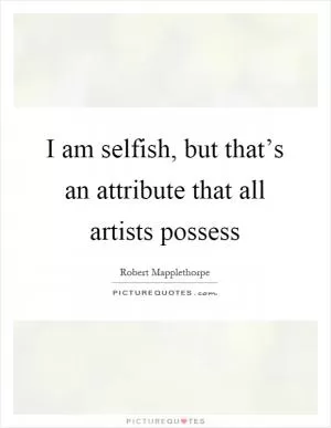 I am selfish, but that’s an attribute that all artists possess Picture Quote #1