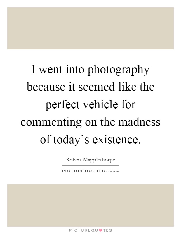 I went into photography because it seemed like the perfect vehicle for commenting on the madness of today's existence Picture Quote #1