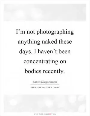 I’m not photographing anything naked these days. I haven’t been concentrating on bodies recently Picture Quote #1