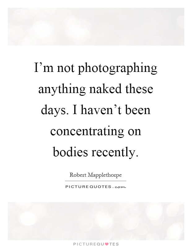 I'm not photographing anything naked these days. I haven't been concentrating on bodies recently Picture Quote #1