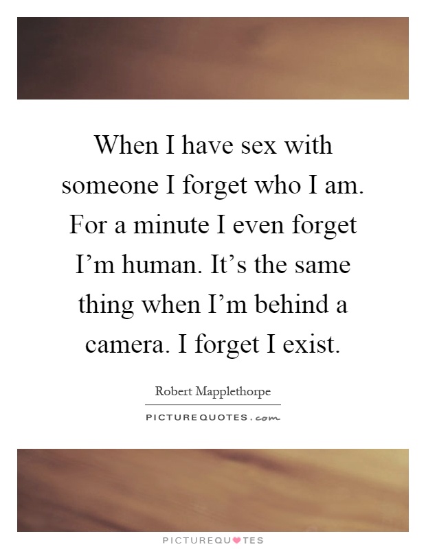 When I have sex with someone I forget who I am. For a minute I even forget I'm human. It's the same thing when I'm behind a camera. I forget I exist Picture Quote #1