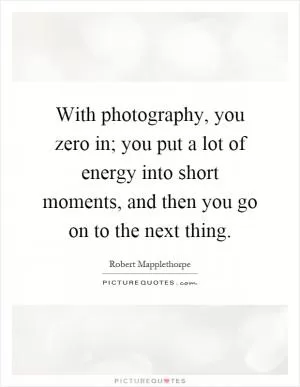 With photography, you zero in; you put a lot of energy into short moments, and then you go on to the next thing Picture Quote #1