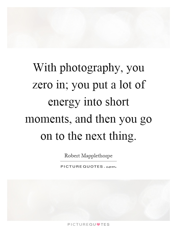 With photography, you zero in; you put a lot of energy into short moments, and then you go on to the next thing Picture Quote #1
