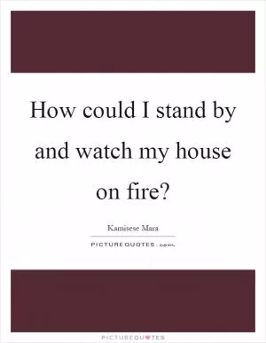 How could I stand by and watch my house on fire? Picture Quote #1