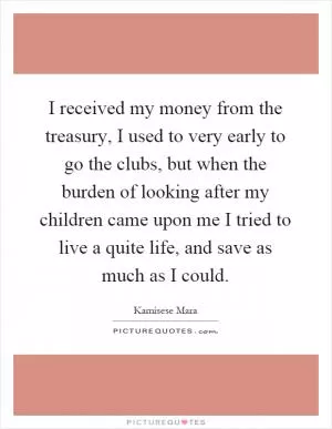 I received my money from the treasury, I used to very early to go the clubs, but when the burden of looking after my children came upon me I tried to live a quite life, and save as much as I could Picture Quote #1