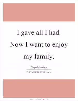 I gave all I had. Now I want to enjoy my family Picture Quote #1