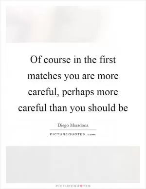 Of course in the first matches you are more careful, perhaps more careful than you should be Picture Quote #1
