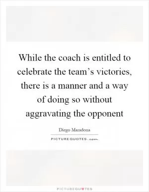 While the coach is entitled to celebrate the team’s victories, there is a manner and a way of doing so without aggravating the opponent Picture Quote #1