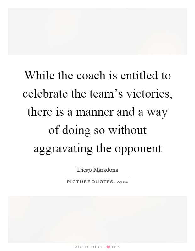 While the coach is entitled to celebrate the team's victories, there is a manner and a way of doing so without aggravating the opponent Picture Quote #1